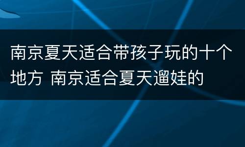 南京夏天适合带孩子玩的十个地方 南京适合夏天遛娃的