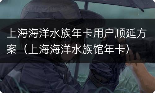 上海海洋水族年卡用户顺延方案（上海海洋水族馆年卡）