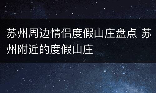 苏州周边情侣度假山庄盘点 苏州附近的度假山庄