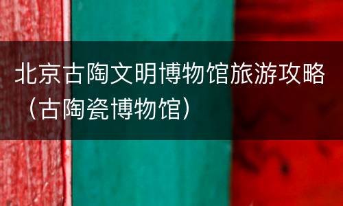北京古陶文明博物馆旅游攻略（古陶瓷博物馆）