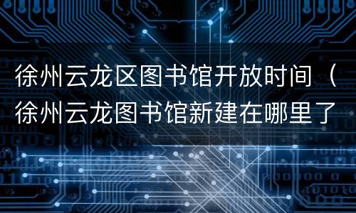 徐州云龙区图书馆开放时间（徐州云龙图书馆新建在哪里了吗）