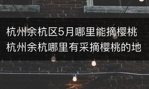 杭州余杭区5月哪里能摘樱桃 杭州余杭哪里有采摘樱桃的地方
