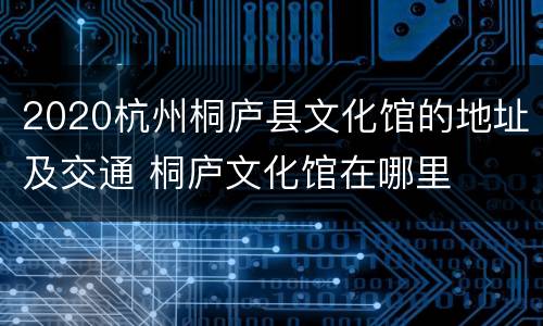 2020杭州桐庐县文化馆的地址及交通 桐庐文化馆在哪里
