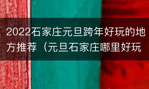 2022石家庄元旦跨年好玩的地方推荐（元旦石家庄哪里好玩）