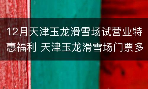 12月天津玉龙滑雪场试营业特惠福利 天津玉龙滑雪场门票多少钱