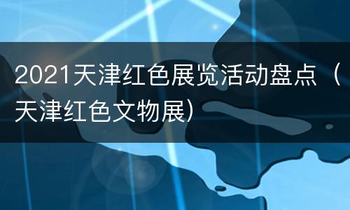 2021天津红色展览活动盘点（天津红色文物展）