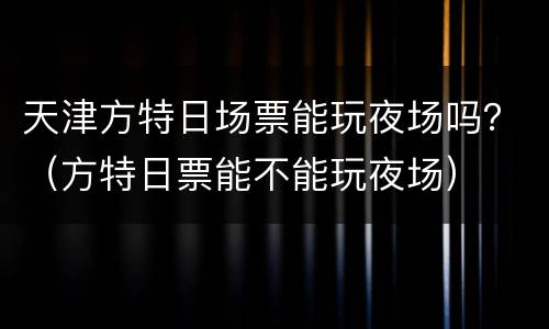 天津方特日场票能玩夜场吗？（方特日票能不能玩夜场）
