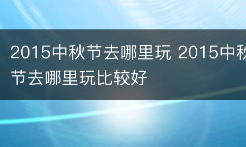 2015中秋节去哪里玩 2015中秋节去哪里玩比较好