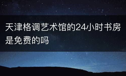 天津格调艺术馆的24小时书房是免费的吗