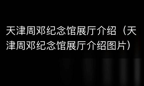 天津周邓纪念馆展厅介绍（天津周邓纪念馆展厅介绍图片）