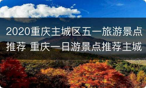 2020重庆主城区五一旅游景点推荐 重庆一日游景点推荐主城区