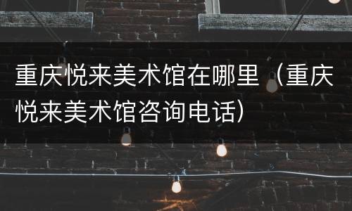 重庆悦来美术馆在哪里（重庆悦来美术馆咨询电话）