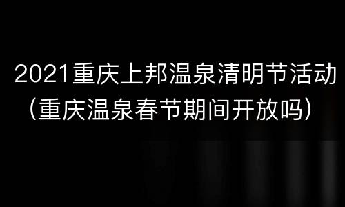 2021重庆上邦温泉清明节活动（重庆温泉春节期间开放吗）