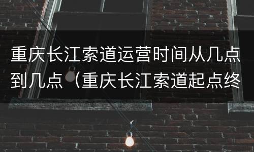 重庆长江索道运营时间从几点到几点（重庆长江索道起点终点多长时间）