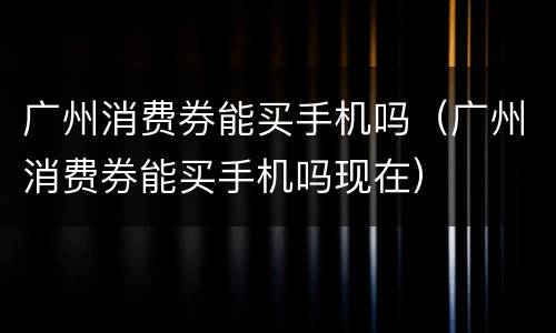 广州消费券能买手机吗（广州消费券能买手机吗现在）