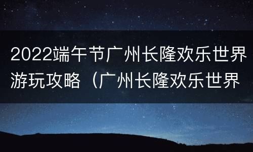 2022端午节广州长隆欢乐世界游玩攻略（广州长隆欢乐世界游玩攻略2021）