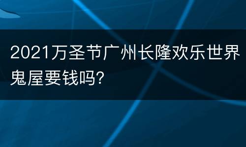 2021万圣节广州长隆欢乐世界鬼屋要钱吗？