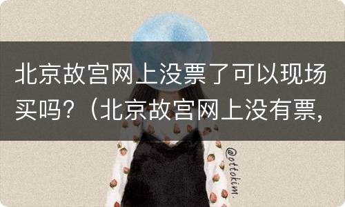 北京故宫网上没票了可以现场买吗?（北京故宫网上没有票,到故宫可以买吗）