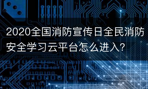 2020全国消防宣传日全民消防安全学习云平台怎么进入？