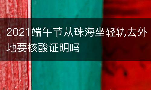 2021端午节从珠海坐轻轨去外地要核酸证明吗
