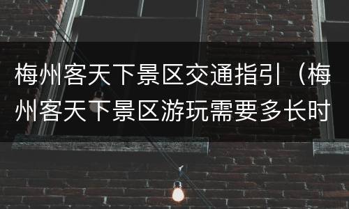 梅州客天下景区交通指引（梅州客天下景区游玩需要多长时间）