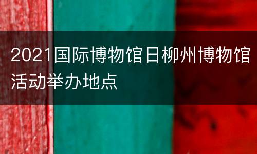 2021国际博物馆日柳州博物馆活动举办地点