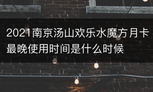 2021南京汤山欢乐水魔方月卡最晚使用时间是什么时候