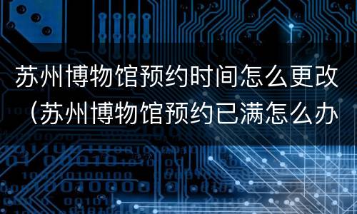 苏州博物馆预约时间怎么更改（苏州博物馆预约已满怎么办）