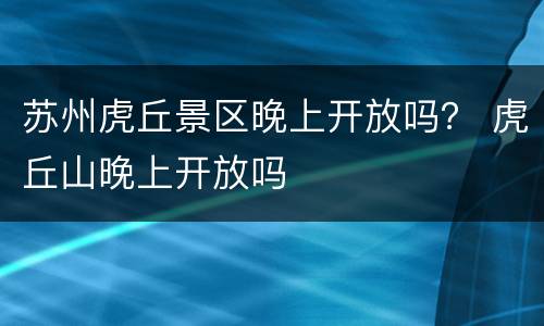 苏州虎丘景区晚上开放吗？ 虎丘山晚上开放吗