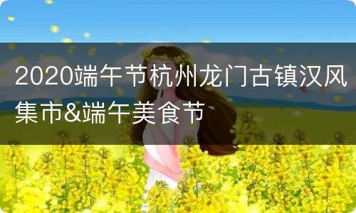 2020端午节杭州龙门古镇汉风集市&端午美食节