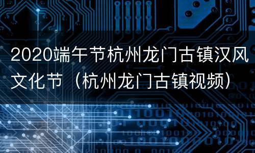 2020端午节杭州龙门古镇汉风文化节（杭州龙门古镇视频）