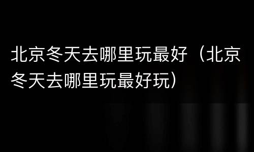 北京冬天去哪里玩最好（北京冬天去哪里玩最好玩）