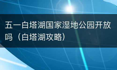 五一白塔湖国家湿地公园开放吗（白塔湖攻略）