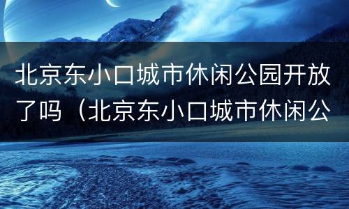 北京东小口城市休闲公园开放了吗（北京东小口城市休闲公园开放了吗现在）