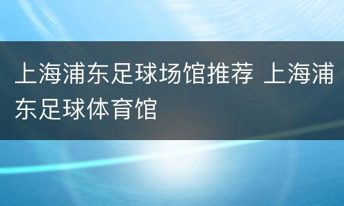 上海浦东足球场馆推荐 上海浦东足球体育馆