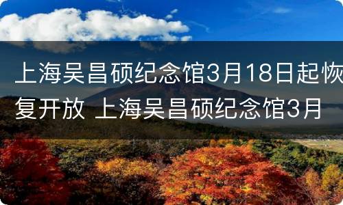 上海吴昌硕纪念馆3月18日起恢复开放 上海吴昌硕纪念馆3月18日起恢复开放吗