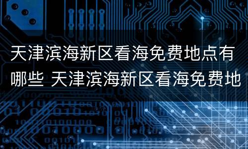 天津滨海新区看海免费地点有哪些 天津滨海新区看海免费地点有哪些景区