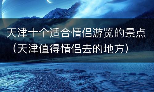 天津十个适合情侣游览的景点（天津值得情侣去的地方）