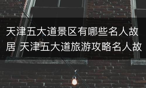 天津五大道景区有哪些名人故居 天津五大道旅游攻略名人故居