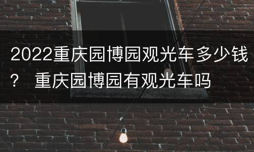 2022重庆园博园观光车多少钱？ 重庆园博园有观光车吗