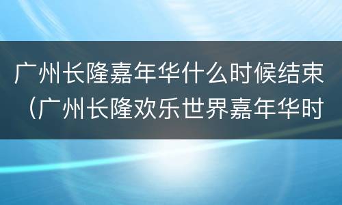 广州长隆嘉年华什么时候结束（广州长隆欢乐世界嘉年华时间）