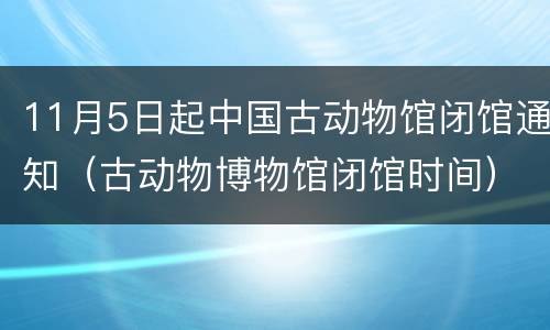 11月5日起中国古动物馆闭馆通知（古动物博物馆闭馆时间）