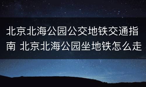 北京北海公园公交地铁交通指南 北京北海公园坐地铁怎么走
