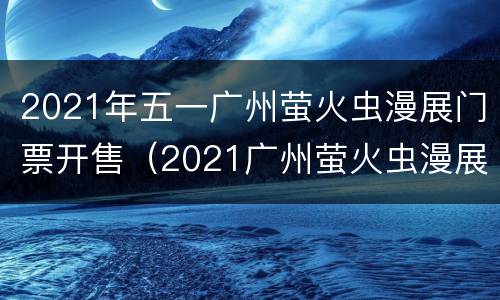 2021年五一广州萤火虫漫展门票开售（2021广州萤火虫漫展时间）