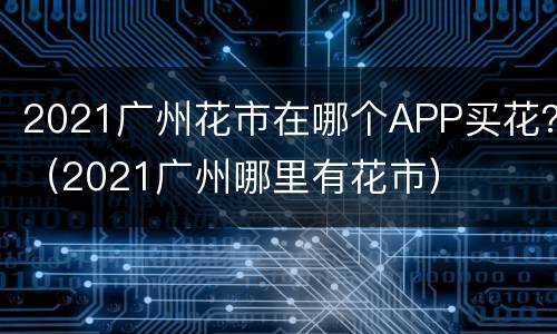 2021广州花市在哪个APP买花？（2021广州哪里有花市）