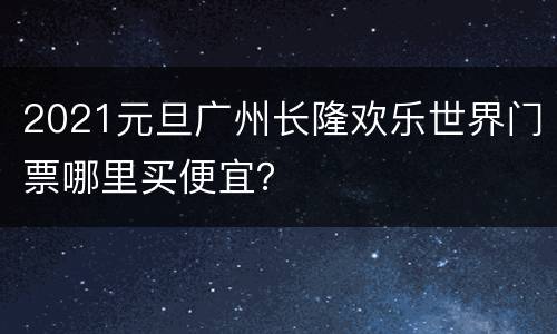 2021元旦广州长隆欢乐世界门票哪里买便宜？