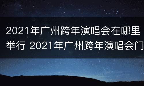 2021年广州跨年演唱会在哪里举行 2021年广州跨年演唱会门票