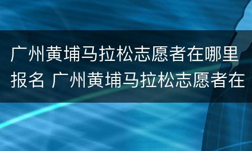 广州黄埔马拉松志愿者在哪里报名 广州黄埔马拉松志愿者在哪里报名参加