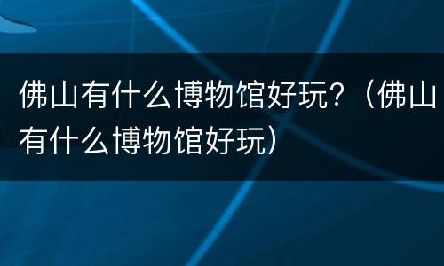 佛山有什么博物馆好玩?（佛山有什么博物馆好玩）