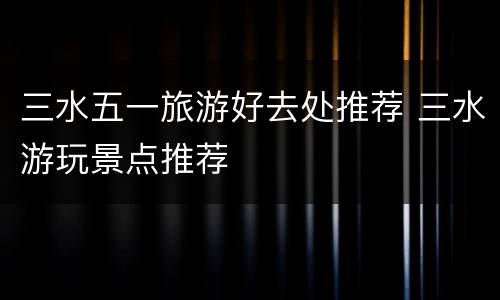 三水五一旅游好去处推荐 三水游玩景点推荐